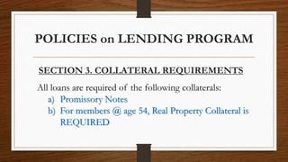 POLICIES on LENDING PROGRAM
SECTION 3. COLLATERAL REQUIREMENTS
All loans are required of the following collaterals:
a) Promissory Notes
b) For members @ age 54, Real Property Collateral is
REQUIRED
 