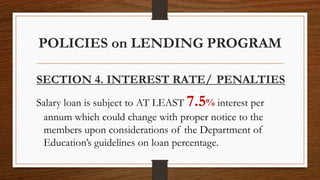 POLICIES on LENDING PROGRAM
SECTION 4. INTEREST RATE/ PENALTIES
Salary loan is subject to AT LEAST 7.5% interest per
annum which could change with proper notice to the
members upon considerations of the Department of
Education’s guidelines on loan percentage.
 