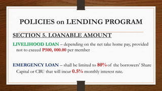POLICIES on LENDING PROGRAM
SECTION 5. LOANABLE AMOUNT
LIVELIHOOD LOAN – depending on the net take home pay, provided
not to exceed P500, 000.00 per member
EMERGENCY LOAN – shall be limited to 80% of the borrowers’ Share
Capital or CBU that will incur 0.5% monthly interest rate.
 