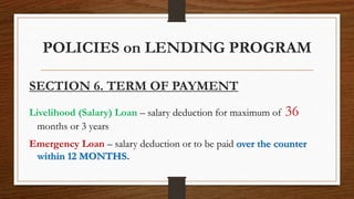 POLICIES on LENDING PROGRAM
SECTION 6. TERM OF PAYMENT
Livelihood (Salary) Loan – salary deduction for maximum of 36
months or 3 years
Emergency Loan – salary deduction or to be paid over the counter
within 12 MONTHS.
 