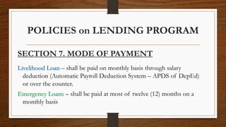 POLICIES on LENDING PROGRAM
SECTION 7. MODE OF PAYMENT
Livelihood Loan – shall be paid on monthly basis through salary
deduction (Automatic Payroll Deduction System – APDS of DepEd)
or over the counter.
Emergency Loans – shall be paid at most of twelve (12) months on a
monthly basis
 
