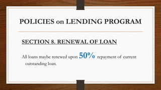 POLICIES on LENDING PROGRAM
SECTION 8. RENEWAL OF LOAN
All loans maybe renewed upon 50% repayment of current
outstanding loan.
 
