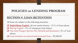 POLICIES on LENDING PROGRAM
SECTION 9. LOAN RETENTION
All loans are subject to the following retention:
 Initial Share Capital (for new member-loaners) – 15 % of loan release
 Paid up Capital – 5% of emergency loan release
 One time Charges (Service Fee, Notarial and Insurance)– 6% of loan
release
 Loan retention on renewal and structured loan – P1,000.00
 