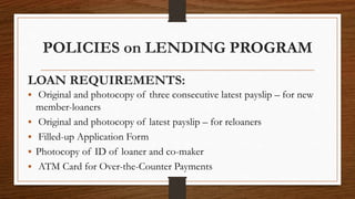 POLICIES on LENDING PROGRAM
LOAN REQUIREMENTS:
 Original and photocopy of three consecutive latest payslip – for new
member-loaners
 Original and photocopy of latest payslip – for reloaners
 Filled-up Application Form
 Photocopy of ID of loaner and co-maker
 ATM Card for Over-the-Counter Payments
 