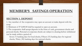 MEMBER’S SAVINGS OPERATION
SECTION 1. DEPOSIT
1. Any member of the cooperative may open an account or make deposit with the
coop.
2. Minimum of P 5,000.00 shall be required to open an account.
3. The cooperative shall accept deposits in the form of cash, government checks and
personal checks. Personal or corporate checks are subject to clearing before withdrawal
can be made within a period of:
Seven (7) banking days for local checks, Fifteen (15) banking days for regional
checks, Thirty (30) banking days for national checks.
 