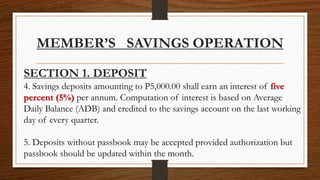 MEMBER’S SAVINGS OPERATION
SECTION 1. DEPOSIT
4. Savings deposits amounting to P5,000.00 shall earn an interest of five
percent (5%) per annum. Computation of interest is based on Average
Daily Balance (ADB) and credited to the savings account on the last working
day of every quarter.
5. Deposits without passbook may be accepted provided authorization but
passbook should be updated within the month.
 