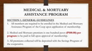 MEDICAL & MORTUARY
ASSISTANCE PROGRAM
SECTION 1. GENERAL GUIDELINES
1. All members are required to be enrolled in the Medical and Mortuary
Assistance Program of the Coop upon application of membership.
2. Medical and Mortuary premium is one hundred pesos (P100.00) per
program to be paid in full upon approval of membership.
3. All premiums collected will be deposited with the Savings Program of
the cooperative.
 