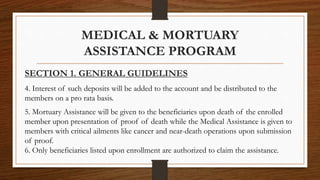 SECTION 1. GENERAL GUIDELINES
4. Interest of such deposits will be added to the account and be distributed to the
members on a pro rata basis.
5. Mortuary Assistance will be given to the beneficiaries upon death of the enrolled
member upon presentation of proof of death while the Medical Assistance is given to
members with critical ailments like cancer and near-death operations upon submission
of proof.
6. Only beneficiaries listed upon enrollment are authorized to claim the assistance.
MEDICAL & MORTUARY
ASSISTANCE PROGRAM
 