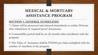 SECTION 1. GENERAL GUIDELINES
7. Claims will be processed and released immediately or within 24 hours
after submission of required proof documents.
8. Contestability period shall be six (6) months after enrollment with the
program.
9. The Value of Assistance shall be P100.00 per claim multiplied with the
number of members in the program.
MEDICAL & MORTUARY
ASSISTANCE PROGRAM
 