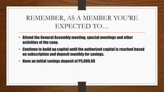 REMEMBER, AS A MEMBER YOU’RE
EXPECTED TO…
• Attend the General Assembly meeting, special meetings and other
activities of the coop.
• Continue to build up capital until the authorized capital is reached based
on subscription and deposit monthly for savings.
• Have an initial savings deposit of P5,000.00
 