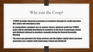 Why join the Coop?
• TTEMPC provides financial assistance to members through its credit operation
like salary and emergency loan
• In cooperatives, members are co-owners. Hence, whatever profit the TTEMPC
gains will be equitably distributed to members in the form of patronage refund
and dividend released to members annually during the General Assembly
Meeting
• The more you patronize the Coop services and the higher capital share you have
guarantee you a higher yield (patronage refund and dividend)
 