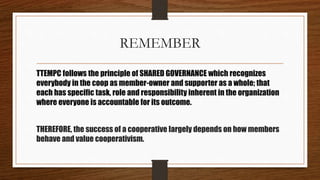 REMEMBER
TTEMPC follows the principle of SHARED GOVERNANCE which recognizes
everybody in the coop as member-owner and supporter as a whole; that
each has specific task, role and responsibility inherent in the organization
where everyone is accountable for its outcome.
THEREFORE, the success of a cooperative largely depends on how members
behave and value cooperativism.
 