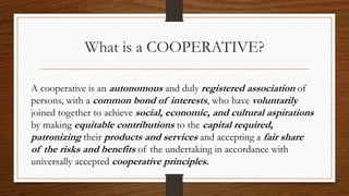 What is a COOPERATIVE?
A cooperative is an autonomous and duly registered association of
persons, with a common bond of interests, who have voluntarily
joined together to achieve social, economic, and cultural aspirations
by making equitable contributions to the capital required,
patronizing their products and services and accepting a fair share
of the risks and benefits of the undertaking in accordance with
universally accepted cooperative principles.
 