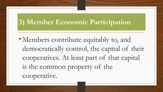 3) Member Economic Participation
•Members contribute equitably to, and
democratically control, the capital of their
cooperatives. At least part of that capital
is the common property of the
cooperative.
 