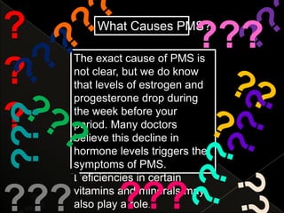 ?         What Causes PMS?
                              ???
      The exact cause of PMS is
?     not clear, but we do know
      that levels of estrogen and
      progesterone drop during
???

?     the week before your
      period. Many doctors
      believe this decline in
      hormone levels triggers the
      symptoms of PMS.
      Deficiencies in certain

???            ???
      vitamins and minerals may
      also play a role.
 
