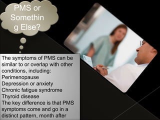 PMS or
   Somethin
    g Else?


The symptoms of PMS can be
similar to or overlap with other
conditions, including:
Perimenopause
Depression or anxiety
Chronic fatigue syndrome
Thyroid disease
The key difference is that PMS
symptoms come and go in a
distinct pattern, month after
 