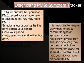 Diagnosing PMS: Symptom Tracker
To figure out whether you have
PMS, record your symptoms on
a tracking form. You may have
PMS if:
Symptoms occur during the five     It is important to keep a
days before your period.           daily diary or log to
Once your period                   record the type of
starts, symptoms end within four   symptoms you
days.                              have, how severe they
Symptoms return for at least       are, and how long they
three menstrual cycles.            last. You should keep
                                   this "symptom diary" for
                                   at least 3 months. It will
                                   help your doctor make
                                   an accurate PMS
 