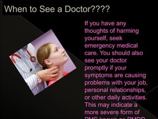 When to See a Doctor????
                  If you have any
                  thoughts of harming
                  yourself, seek
                  emergency medical
                  care. You should also
                  see your doctor
                  promptly if your
                  symptoms are causing
                  problems with your job,
                  personal relationships,
                  or other daily activities.
                  This may indicate a
                  more severe form of
 