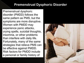 Premenstrual Dysphoric Disorder

Premenstrual dysphoric
disorder (PMDD) follows the
same pattern as PMS, but the
symptoms are more disruptive.
Women with PMDD may
experience panic attacks,
crying spells, suicidal thoughts,
insomnia, or other problems
than interfere with daily life.
Fortunately, many of the same
strategies that relieve PMS can
be effective against PMDD.
Risk factors for PMDD include
a personal or family history of
depression, mood disorders, or
trauma.
 