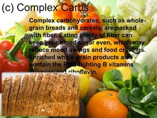 (c) Complex Carbs
     Complex carbohydrates, such as whole-
     grain breads and cereals, are packed
     with fiber. Eating plenty of fiber can
     keep your blood sugar even, which may
     reduce mood swings and food cravings.
     Enriched whole-grain products also
     contain the PMS-fighting B vitamins
     thiamine and riboflavin.
 
