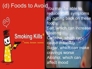 (d) Foods to AvoidYou may be able to
                    reduce PMS symptoms
                    by cutting back on these
                    foods:
                    Salt, which can increase
                    bloating
                    Caffeine, which can
                    cause irritability
                    Sugar, which can make
                    cravings worse
                    Alcohol, which can
                    affect mood
 