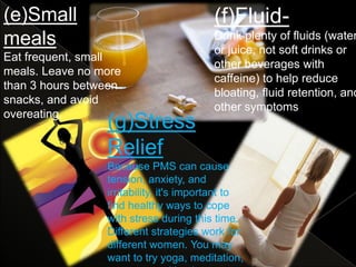 (e)Small                                 (f)Fluid-
meals                                    Drink plenty of fluids (water
                                         or juice, not soft drinks or
Eat frequent, small
                                         other beverages with
meals. Leave no more
                                         caffeine) to help reduce
than 3 hours between
                                         bloating, fluid retention, and
snacks, and avoid
                                         other symptoms.
overeating.
                 (g)Stress
                 Relief
                 Because PMS can cause
                 tension, anxiety, and
                 irritability, it's important to
                 find healthy ways to cope
                 with stress during this time.
                 Different strategies work for
                 different women. You may
                 want to try yoga, meditation,
 