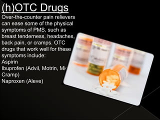 (h)OTC Drugs
Over-the-counter pain relievers
can ease some of the physical
symptoms of PMS, such as
breast tenderness, headaches,
back pain, or cramps. OTC
drugs that work well for these
symptoms include:
Aspirin
Ibuprofen (Advil, Motrin, Midol
Cramp)
Naproxen (Aleve)
 
