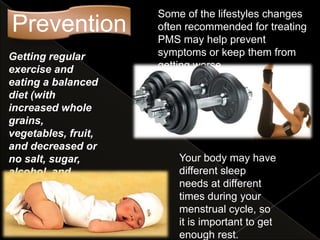 Some of the lifestyles changes
Prevention           often recommended for treating
                     PMS may help prevent
Getting regular      symptoms or keep them from
exercise and         getting worse.
eating a balanced
diet (with
increased whole
grains,
vegetables, fruit,
and decreased or
no salt, sugar,          Your body may have
alcohol, and             different sleep
caffeine) may            needs at different
prove beneficial.        times during your
                         menstrual cycle, so
                         it is important to get
                         enough rest.
 