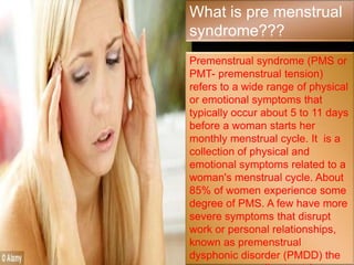 What is pre menstrual
syndrome???
Premenstrual syndrome (PMS or
PMT- premenstrual tension)
refers to a wide range of physical
or emotional symptoms that
typically occur about 5 to 11 days
before a woman starts her
monthly menstrual cycle. It is a
collection of physical and
emotional symptoms related to a
woman's menstrual cycle. About
85% of women experience some
degree of PMS. A few have more
severe symptoms that disrupt
work or personal relationships,
known as premenstrual
dysphonic disorder (PMDD) the
 