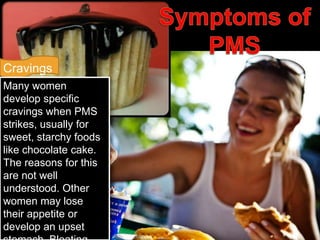 Cravings
Many women
develop specific
cravings when PMS
strikes, usually for
sweet, starchy foods
like chocolate cake.
The reasons for this
are not well
understood. Other
women may lose
their appetite or
develop an upset
 