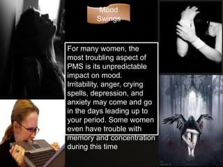 Mood
         Swings



For many women, the
most troubling aspect of
PMS is its unpredictable
impact on mood.
Irritability, anger, crying
spells, depression, and
anxiety may come and go
in the days leading up to
your period. Some women
even have trouble with
memory and concentration
during this time
 