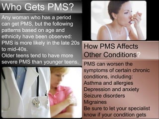 Who Gets PMS?
Any woman who has a period
can get PMS, but the following
patterns based on age and
ethnicity have been observed:
PMS is more likely in the late 20s
to mid-40s.                        How PMS Affects
Older teens tend to have more      Other Conditions?
severe PMS than younger teens. PMS can worsen the
PMS may be more severe in the symptoms of certain chronic
40s.                               conditions, including:
                                   Asthma and allergies
                                   Depression and anxiety
                                   Seizure disorders
                                   Migraines
                                   Be sure to let your specialist
                                   know if your condition gets
 