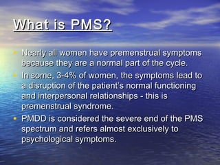 What is PMS?What is PMS?
• Nearly all women have premenstrual symptomsNearly all women have premenstrual symptoms
because they are a normal part of the cycle.because they are a normal part of the cycle.
• In some, 3-4% of women, the symptoms lead toIn some, 3-4% of women, the symptoms lead to
a disruption of the patient’s normal functioninga disruption of the patient’s normal functioning
and interpersonal relationships - this isand interpersonal relationships - this is
premenstrual syndrome.premenstrual syndrome.
• PMDD is considered the severe end of the PMSPMDD is considered the severe end of the PMS
spectrum and refers almost exclusively tospectrum and refers almost exclusively to
psychological symptoms.psychological symptoms.
 