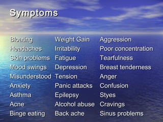 SymptomsSymptoms
BloatingBloating Weight GainWeight Gain AggressionAggression
HeadachesHeadaches IrritabilityIrritability Poor concentrationPoor concentration
Skin problemsSkin problems FatigueFatigue TearfulnessTearfulness
Mood swingsMood swings DepressionDepression Breast tendernessBreast tenderness
MisunderstoodMisunderstood TensionTension AngerAnger
AnxietyAnxiety Panic attacksPanic attacks ConfusionConfusion
AsthmaAsthma EpilepsyEpilepsy StyesStyes
AcneAcne Alcohol abuseAlcohol abuse CravingsCravings
Binge eatingBinge eating Back acheBack ache Sinus problemsSinus problems
 