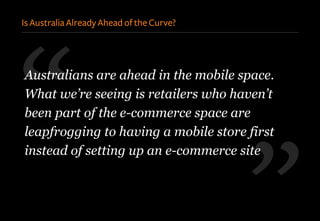 ”
“Australians are ahead in the mobile space.
What we’re seeing is retailers who haven’t
been part of the e-commerce space are
leapfrogging to having a mobile store first
instead of setting up an e-commerce site
Is Australia Already Ahead of the Curve?
 