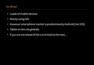 So What?
•  Loads of mobile devices
•  Mostly using iOS
•  However smartphone market is predominantly Android (not iOS)
•  Tablet on the rise globally
•  If you are not ahead of the curve look to the next…
 