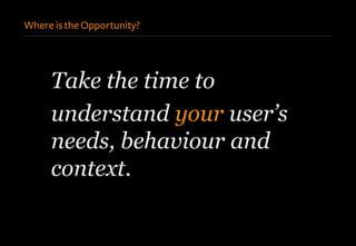 Where is the Opportunity?
Take the time to
understand your user’s
needs, behaviour and
context.
 