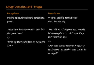 Design Considerations - Images
Recognition
Putting a picture to either a person or a
place:
‘Meet Bob the new council member
for your area’
Or
‘Drop by the new office on Flinders
Lane’
Description
Where a specific item is better
described visually:
‘We will be rolling out new wheely
bins to replace our old ones, they
will look like this:’
Or
‘Our new Series 125fx is the fastest
widget on the market and comes in
orange!’
 