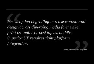 ”
“It's cheap but degrading to reuse content and
design across diverging media forms like
print vs. online or desktop vs. mobile.
Superior UX requires tight platform
integration.
Jakob Neilsen – 21st May 2012
 