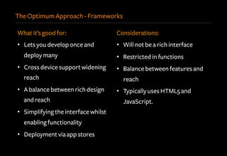 The Optimum Approach - Frameworks
What it’s good for:
•  Lets you develop once and
deploy many
•  Cross device support widening
reach
•  A balance between rich design
and reach
•  Simplifying the interface whilst
enabling functionality
•  Deployment via app stores
Considerations:
•  Will not be a rich interface
•  Restricted in functions
•  Balance between features and
reach
•  Typically uses HTML5 and
JavaScript.
 