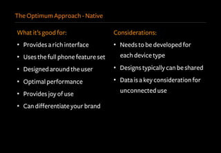 The Optimum Approach - Native
What it’s good for:
•  Provides a rich interface
•  Uses the full phone feature set
•  Designed around the user
•  Optimal performance
•  Provides joy of use
•  Can differentiate your brand
Considerations:
•  Needs to be developed for
each device type
•  Designs typically can be shared
•  Data is a key consideration for
unconnected use
 