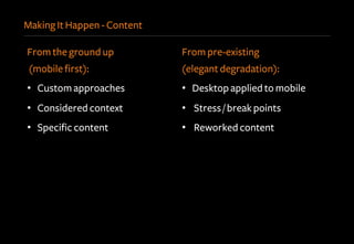 Making It Happen - Content
From the ground up
(mobile first):
•  Custom approaches
•  Considered context
•  Specific content
From pre-existing
(elegant degradation):
•  Desktop applied to mobile
•  Stress / break points
•  Reworked content
 