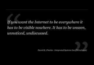 ”
“If you want the Internet to be everywhere it
has to be visible nowhere. It has to be unseen,
unnoticed, undiscussed.
David St. Charles - Integrated Systems Inc. (Wired 1996)
 