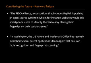 Considering the future – Password fatigue
•  “The FIDO Alliance, a consortium that includes PayPal, is pushing
an open-source system in which, for instance, websites would ask
smartphone users to identify themselves by placing their
ﬁngertips on their touchscreens.”
•  “In Washington, the US Patent and Trademark Oﬃce has recently
published several patent applications from Apple that envision
facial recognition and ﬁngerprint scanning.”
 