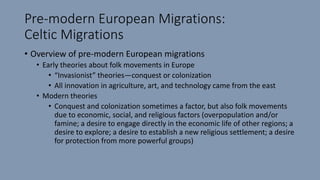 Pre-modern European Migrations:
Celtic Migrations
• Overview of pre-modern European migrations
• Early theories about folk movements in Europe
• “Invasionist” theories—conquest or colonization
• All innovation in agriculture, art, and technology came from the east
• Modern theories
• Conquest and colonization sometimes a factor, but also folk movements
due to economic, social, and religious factors (overpopulation and/or
famine; a desire to engage directly in the economic life of other regions; a
desire to explore; a desire to establish a new religious settlement; a desire
for protection from more powerful groups)
 