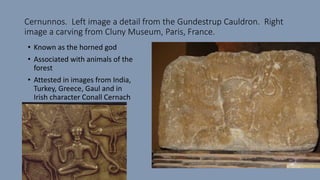 Cernunnos. Left image a detail from the Gundestrup Cauldron. Right
image a carving from Cluny Museum, Paris, France.
• Known as the horned god
• Associated with animals of the
forest
• Attested in images from India,
Turkey, Greece, Gaul and in
Irish character Conall Cernach
 