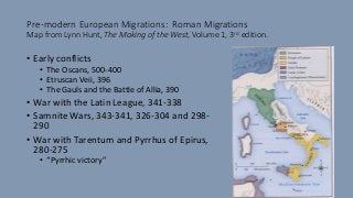 Pre-modern European Migrations: Roman Migrations
Map from Lynn Hunt, The Making of the West, Volume 1, 3rd edition.
• Early conflicts
• The Oscans, 500-400
• Etruscan Veii, 396
• The Gauls and the Battle of Allia, 390
• War with the Latin League, 341-338
• Samnite Wars, 343-341, 326-304 and 298-
290
• War with Tarentum and Pyrrhus of Epirus,
280-275
• “Pyrrhic victory”
 
