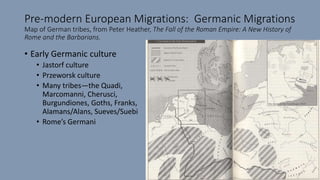 Pre-modern European Migrations: Germanic Migrations
Map of German tribes, from Peter Heather, The Fall of the Roman Empire: A New History of
Rome and the Barbarians.
• Early Germanic culture
• Jastorf culture
• Przeworsk culture
• Many tribes—the Quadi,
Marcomanni, Cherusci,
Burgundiones, Goths, Franks,
Alamans/Alans, Sueves/Suebi
• Rome’s Germani
 