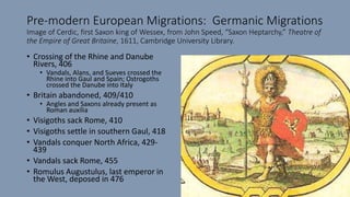Pre-modern European Migrations: Germanic Migrations
Image of Cerdic, first Saxon king of Wessex, from John Speed, “Saxon Heptarchy,” Theatre of
the Empire of Great Britaine, 1611, Cambridge University Library.
• Crossing of the Rhine and Danube
Rivers, 406
• Vandals, Alans, and Sueves crossed the
Rhine into Gaul and Spain; Ostrogoths
crossed the Danube into Italy
• Britain abandoned, 409/410
• Angles and Saxons already present as
Roman auxilia
• Visigoths sack Rome, 410
• Visigoths settle in southern Gaul, 418
• Vandals conquer North Africa, 429-
439
• Vandals sack Rome, 455
• Romulus Augustulus, last emperor in
the West, deposed in 476
 