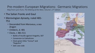 Pre-modern European Migrations: Germanic Migrations
Map from Lynn Hunt, The Making of the West, Volume I, 3rd edition.
• The Salian Franks and Gaul
• Merovingian dynasty, ruled 481-
751
• Descended from Meroveus, a sea
dragon
• Childeric, d. 481
• Clovis, r. 481-511
• Battle of Vouille against Visigoths, 507
• Conversion to Catholicism
• Clovis given titles “Consul” and
“Augustus”
• Salic Law code
 